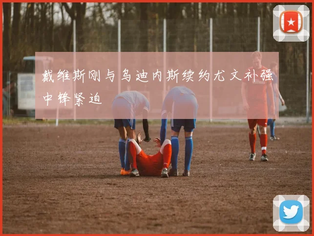 戴维斯刚与乌迪内斯续约尤文补强中锋紧迫