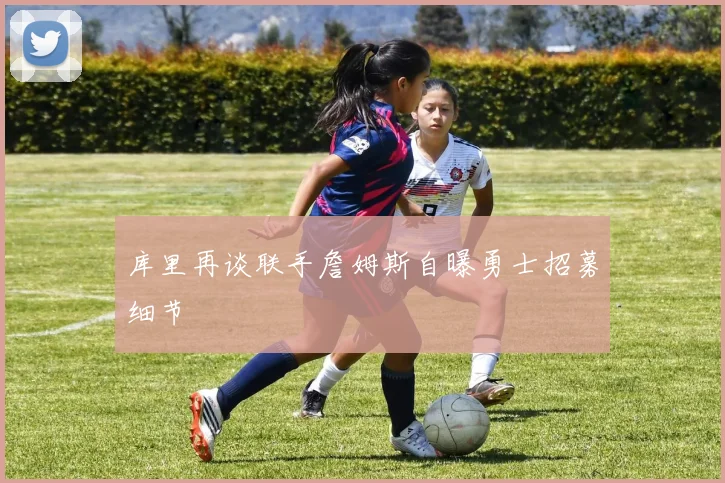 库里再谈联手詹姆斯自曝勇士招募细节